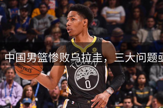 中国男篮惨败乌拉圭，三大问题亟待解决