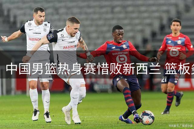中国男篮热身赛惜败新西兰 篮板劣势成关键败因