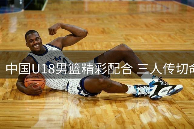 中国U18男篮精彩配合 三人传切命中三分