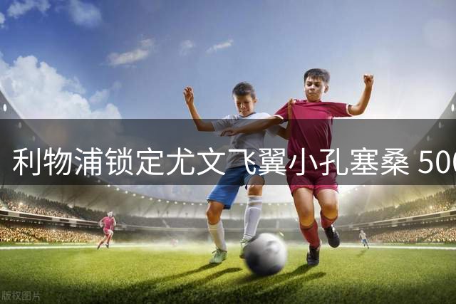 利物浦锁定尤文飞翼小孔塞桑 5000万欧或成今夏关键引援