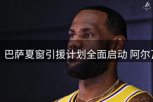 巴萨夏窗引援计划全面启动 阿尔瓦雷斯领衔五大关键目标