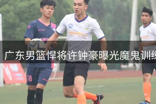 广东男篮悍将许钟豪曝光魔鬼训练 协调性特训让硬汉直呼吃不消