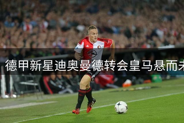 德甲新星迪奥曼德转会皇马悬而未决 谈判仍在艰难推进中