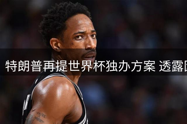 特朗普再提世界杯独办方案 透露因凡蒂诺支持中美联合主办构想