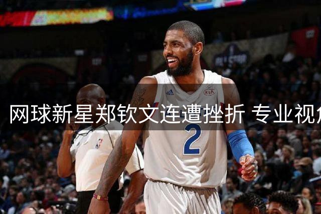 网球新星郑钦文连遭挫折 专业视角解析竞技状态"迷航期