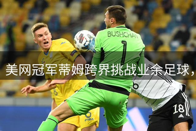 美网冠军蒂姆跨界挑战业余足球，32岁开启全新运动生涯