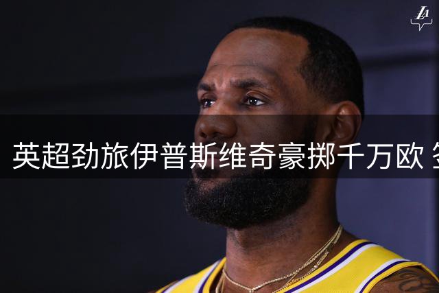 英超劲旅伊普斯维奇豪掷千万欧 签下摩洛哥国脚中卫迪奥普