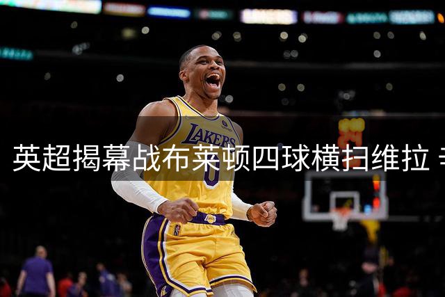 英超揭幕战布莱顿四球横扫维拉 辛谢尔伍德梅开二度
