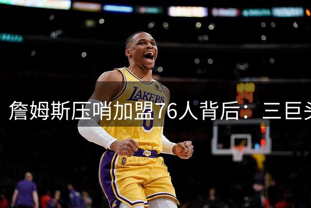 詹姆斯压哨加盟76人背后：三巨头配置+无情感包袱成关键