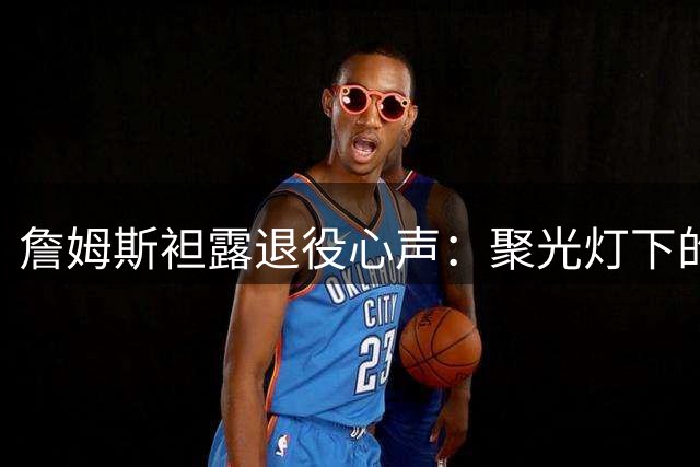 詹姆斯袒露退役心声：聚光灯下的竞技热血将成永恒追忆
