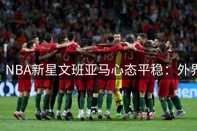 NBA新星文班亚马心态平稳：外界热议无损职业专注